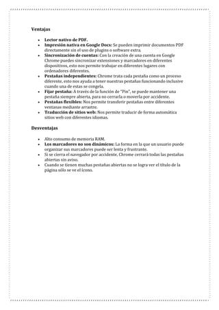 Ventajas
 Lector nativo de PDF.
 Impresión nativa en Google Docs: Se pueden imprimir documentos PDF
directamente sin el uso de plugins o software extra.
 Sincronización de cuentas: Con la creación de una cuenta en Google
Chrome puedes sincronizar extensiones y marcadores en diferentes
dispositivos, esto nos permite trabajar en diferentes lugares con
ordenadores diferentes.
 Pestañas independientes: Chrome trata cada pestaña como un proceso
diferente, esto nos ayuda a tener nuestras pestañas funcionando inclusive
cuando una de estas se congela.
 Fijar pestaña: A través de la función de “Pin”, se puede mantener una
pestaña siempre abierta, para no cerrarla o moverla por accidente.
 Pestañas flexibles: Nos permite transferir pestañas entre diferentes
ventanas mediante arrastre.
 Traducción de sitios web: Nos permite traducir de forma automática
sitios web con diferentes idiomas.
Desventajas
 Alto consumo de memoria RAM.
 Los marcadores no son dinámicos: La forma en la que un usuario puede
organizar sus marcadores puede ser lenta y frustrante.
 Si se cierra el navegador por accidente, Chrome cerrará todas las pestañas
abiertas sin aviso.
 Cuando se tienen muchas pestañas abiertas no se logra ver el título de la
página sólo se ve el ícono.
 
