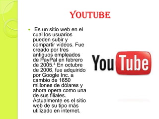 YOUTUBE
 Es un sitio web en el
cual los usuarios
pueden subir y
compartir vídeos. Fue
creado por tres
antiguos empleados
de PayPal en febrero
de 2005.4 En octubre
de 2006, fue adquirido
por Google Inc. a
cambio de 1650
millones de dólares y
ahora opera como una
de sus filiales.
Actualmente es el sitio
web de su tipo más
utilizado en internet.
 