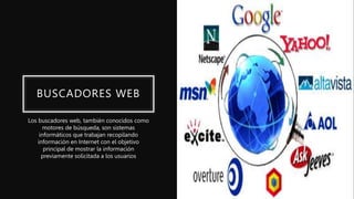 BUSCADORES WEB
Los buscadores web, también conocidos como
motores de búsqueda, son sistemas
informáticos que trabajan recopilando
información en Internet con el objetivo
principal de mostrar la información
previamente solicitada a los usuarios
 