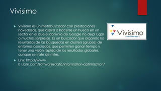 Vivisimo
 Vivísimo es un metabuscador con prestaciones
novedosas, que aspira a hacerse un hueco en un
sector en el que el dominio de Google no deja lugar
a muchas sorpresas. Es un buscador que organiza los
resultados de las búsquedas en clusters (grupos) de
entornos asociados, que permiten ganar tiempo y
tener una visión rápida de los resultados globales,
aunque se trate de miles.
 Link: http://www-
01.ibm.com/software/data/information-optimization/
 