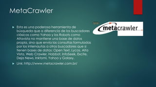 MetaCrawler
 Esta es una poderosa herramienta de
búsqueda que a diferencia de los buscadores
clásicos como Yahoo y los Robots como
Altavista no mantiene una base de datos
propia, sino que envía las consultas formuladas
por los internautas a otros buscadores que si
tienen bases de datos: Open Text, Lycos, Alta
Vista, Web Crawler, Hobbot, InfoSeek, Excite,
Deja News, Inktomi, Yahoo y Galaxy.
 Link: http://www.metacrawler.com.br/
 