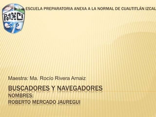 BUSCADORES Y NAVEGADORES
NOMBRES:
ROBERTO MERCADO JAUREGUI
Maestra: Ma. Rocío Rivera Arnaiz
ESCUELA PREPARATORIA ANEXA A LA NORMAL DE CUAUTITLÁN IZCAL
 