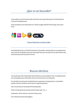 ¿Que es un buscador?
Un buscador esuna herramientade internetlacual nospermite buscar la informaciónde
internetmásrápidamente.
Unos buscadoresmuyimportantesson: Yahoo,Google,MozillaFirefox, Bing, Lycosentre
otros.
Como funciona un buscador
El métodode buscarse utilizaforzosamente unbuscador,este buscadoresunprogramaque
hace coincidirlaspalabrasclave que el buscadorhace que coincidanconlosdocumentosmás
relevantesque esteencuentre enlared.
Buscas efectivas
Una ayuda para hacer búsquedasmáseficientesesusarlaspalabrasclave.Las palabrasclave
son unaspalabrasque el buscadorutilizaa lahora de haceruna búsqueda
Por ejemplo:lasnoticiasde lacaída delastorresgemelasenlugarde poner esotambién
puedesusarotrosnombres comomarca enlugar de deportes.
Usar lascomillasyel menospara filtrarbúsquedas
Ponerlafinalizaciónque quierescomo file type (.pdf,.txt…)
Importante: Note metasen el primerlinkque veas.
Verla fechade creacióndelapágina.
 