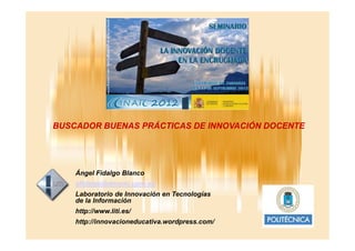 BUSCADOR BUENAS PRÁCTICAS DE INNOVACIÓN DOCENTE
Ángel Fidalgo Blanco
afidalgo@dmami.upm.es
Laboratorio de Innovación en Tecnologías
de la Información
http://www.liti.es/
http://innovacioneducativa.wordpress.com/