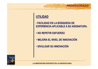 PROFESORADO
UTILIDAD
• FACILIDAD EN LA BÚSQUEDA DE
EXPERIENCIA APLICABLE A SU ASIGNATURA.
• NO REPETIR ESFUERZO
• MEJORA EL NIVEL DE INNOVACIÓN
• DIVULGAR SU INNOVACIÓN
LA INNOVACIÓN DOCENTE EN LA ENCRUCIJADA
