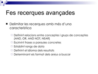 Fes recerques avançades Delimitar les recerques amb més d’una característica Definint relacions entre conceptes i grups de conceptes (AND, OR, AND NOT, NEAR) Escrivint frases o paraules concretes Establint rangs de data Definint el idioma dels resultats Determinant els format dels arxius a buscar 