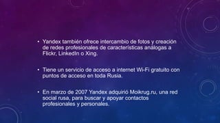 • Yandex también ofrece intercambio de fotos y creación
de redes profesionales de características análogas a
Flickr, LinkedIn o Xing.
• Tiene un servicio de acceso a internet Wi-Fi gratuito con
puntos de acceso en toda Rusia.
• En marzo de 2007 Yandex adquirió Moikrug.ru, una red
social rusa, para buscar y apoyar contactos
profesionales y personales.
 
