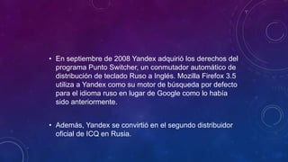 • En septiembre de 2008 Yandex adquirió los derechos del
programa Punto Switcher, un conmutador automático de
distribución de teclado Ruso a Inglés. Mozilla Firefox 3.5
utiliza a Yandex como su motor de búsqueda por defecto
para el idioma ruso en lugar de Google como lo había
sido anteriormente.
• Además, Yandex se convirtió en el segundo distribuidor
oficial de ICQ en Rusia.
 