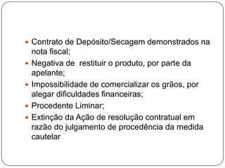  Contrato de Depósito/Secagem demonstrados na
nota fiscal;
 Negativa de restituir o produto, por parte da
apelante;
 Impossibilidade de comercializar os grãos, por
alegar dificuldades financeiras;
 Procedente Liminar;
 Extinção da Ação de resolução contratual em
razão do julgamento de procedência da medida
cautelar
 