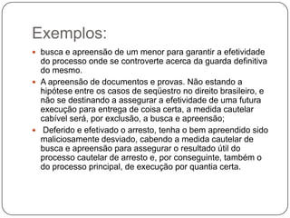 Exemplos:
 busca e apreensão de um menor para garantir a efetividade
do processo onde se controverte acerca da guarda definitiva
do mesmo.
 A apreensão de documentos e provas. Não estando a
hipótese entre os casos de seqüestro no direito brasileiro, e
não se destinando a assegurar a efetividade de uma futura
execução para entrega de coisa certa, a medida cautelar
cabível será, por exclusão, a busca e apreensão;
 Deferido e efetivado o arresto, tenha o bem apreendido sido
maliciosamente desviado, cabendo a medida cautelar de
busca e apreensão para assegurar o resultado útil do
processo cautelar de arresto e, por conseguinte, também o
do processo principal, de execução por quantia certa.
 