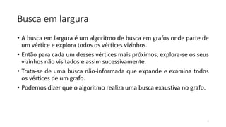 Busca em largura
• A busca em largura é um algoritmo de busca em grafos onde parte de
um vértice e explora todos os vértices vizinhos.
• Então para cada um desses vértices mais próximos, explora-se os seus
vizinhos não visitados e assim sucessivamente.
• Trata-se de uma busca não-informada que expande e examina todos
os vértices de um grafo.
• Podemos dizer que o algoritmo realiza uma busca exaustiva no grafo.
2
 