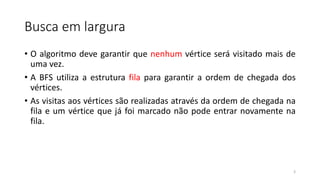 Busca em largura
• O algoritmo deve garantir que nenhum vértice será visitado mais de
uma vez.
• A BFS utiliza a estrutura fila para garantir a ordem de chegada dos
vértices.
• As visitas aos vértices são realizadas através da ordem de chegada na
fila e um vértice que já foi marcado não pode entrar novamente na
fila.
3
 