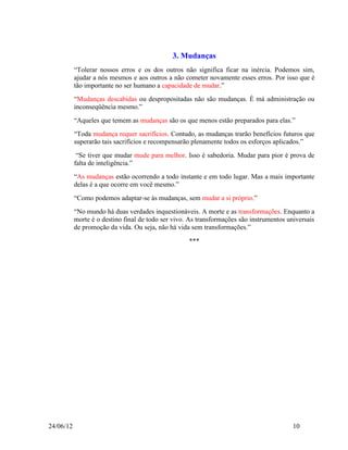 3. Mudanças
           “Tolerar nossos erros e os dos outros não significa ficar na inércia. Podemos sim,
           ajudar a nós mesmos e aos outros a não cometer novamente esses erros. Por isso que é
           tão importante no ser humano a capacidade de mudar.”
           “Mudanças descabidas ou despropositadas não são mudanças. É má administração ou
           inconseqüência mesmo.”
           “Aqueles que temem as mudanças são os que menos estão preparados para elas.”
           “Toda mudança requer sacrifícios. Contudo, as mudanças trarão benefícios futuros que
           superarão tais sacrifícios e recompensarão plenamente todos os esforços aplicados.”
            “Se tiver que mudar mude para melhor. Isso é sabedoria. Mudar para pior é prova de
           falta de inteligência.”
           “As mudanças estão ocorrendo a todo instante e em todo lugar. Mas a mais importante
           delas é a que ocorre em você mesmo.”
           “Como podemos adaptar-se às mudanças, sem mudar a si próprio.”
           “No mundo há duas verdades inquestionáveis. A morte e as transformações. Enquanto a
           morte é o destino final de todo ser vivo. As transformações são instrumentos universais
           de promoção da vida. Ou seja, não há vida sem transformações.”

                                                    ***




24/06/12                                                                                  10
 