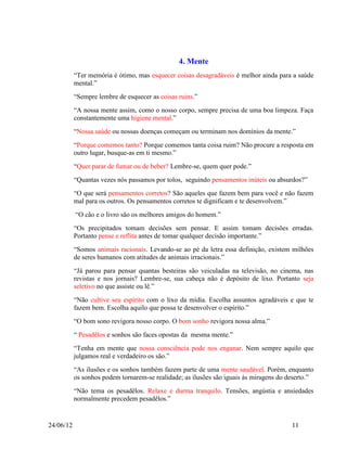 4. Mente
           “Ter memória é ótimo, mas esquecer coisas desagradáveis é melhor ainda para a saúde
           mental.”
           “Sempre lembre de esquecer as coisas ruins.”
           “A nossa mente assim, como o nosso corpo, sempre precisa de uma boa limpeza. Faça
           constantemente uma higiene mental.”
           “Nossa saúde ou nossas doenças começam ou terminam nos domínios da mente.”
           “Porque comemos tanto? Porque comemos tanta coisa ruim? Não procure a resposta em
           outro lugar, busque-as em ti mesmo.”
           “Quer parar de fumar ou de beber? Lembre-se, quem quer pode.”
           “Quantas vezes nós passamos por tolos, seguindo pensamentos inúteis ou absurdos?”
           “O que será pensamentos corretos? São aqueles que fazem bem para você e não fazem
           mal para os outros. Os pensamentos corretos te dignificam e te desenvolvem.”
           “O cão e o livro são os melhores amigos do homem.”
           “Os precipitados tomam decisões sem pensar. E assim tomam decisões erradas.
           Portanto pense e reflita antes de tomar qualquer decisão importante.”
           “Somos animais racionais. Levando-se ao pé da letra essa definição, existem milhões
           de seres humanos com atitudes de animais irracionais.”
           “Já parou para pensar quantas besteiras são veiculadas na televisão, no cinema, nas
           revistas e nos jornais? Lembre-se, sua cabeça não é depósito de lixo. Portanto seja
           seletivo no que assiste ou lê.”
           “Não cultive seu espírito com o lixo da mídia. Escolha assuntos agradáveis e que te
           fazem bem. Escolha aquilo que possa te desenvolver o espírito.”
           “O bom sono revigora nosso corpo. O bom sonho revigora nossa alma.”
           “ Pesadêlos e sonhos são faces opostas da mesma mente.”
           “Tenha em mente que nossa consciência pode nos enganar. Nem sempre aquilo que
           julgamos real e verdadeiro os são.”
           “As ilusões e os sonhos também fazem parte de uma mente saudável. Porém, enquanto
           os sonhos podem tornarem-se realidade; as ilusões são iguais às miragens do deserto.”
           “Não tema os pesadêlos. Relaxe e durma tranquilo. Tensões, angústia e ansiedades
           normalmente precedem pesadêlos.”


24/06/12                                                                                11
 