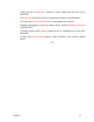 “Aquele que tem o domínio de si, domina os outros. Aqueles que não o tem, são os
           dominados.”
           “O inconsciente é como um iceberg. O seu potencial esconde-se nas profundezas.”
           “Se é que existe a caixa de Pandora, ela é a nossa própria caixa craniana.”
           “Guardar ressentimentos é investir em doenças futuras. Sinal de inteligência emocional
           certamente não é.”
           “O melhor remédio contra mágoas é esquecê-las de vez. Relembrá-las faz você sofrer
           novamente.”
           “O ódio é uma força destrutiva poderosa. Além de destruir o amor, destrói a própria
           pessoa.”

                                                     ***




24/06/12                                                                                 13
 