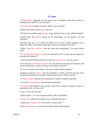 5. Corpo
           “A preocupação exagerada de uma pessoa com seu próprio corpo físico, pode ser
           resultado de um desleixo com sua mente.”
           “Cuide do corpo e também da mente. Mente sã em corpo são.”
           “Digas o que comes e direi a saúde que tens.”
           “Não abuses da saúde porque és jovem. O que plantares hoje é o que colherás amanhã.”
           “Grande parte das doenças advém da má alimentação, da má postura e da má
           respiração.”
           “Há quem diga que viver é abusar da saúde. Isso é, comer e beber qualquer coisa e
           abusar do perigo. Os cemitérios estão cheios de jovens que pensavam assim.”
           “Andar é um ótimo exercício. Mas não ande mal acompanhado. Você pode morrer
           cedo.”
           “Se você bebe para esquecer, isso é pura ignorância. Pois a ressaca do dia seguinte te
           incumbirá de lembrá-lo.”
           “Aquele que bebe bebida alcoólica em demasia enche a cara e o saco dos outros.”
           “O sal foi eleito o assassino do século. Se você reparar nas receitas dos alimentos verá
           que até bolacha doce contém sal. Parece coincidência, mas não é.”
           “O açúcar em demasia não adoça a vida, pelo contrário pode amargá-la.”
           “Ninguém escapa da velhice e dos seus incômodos. Contudo, esse fato não deve servir
           de pretexto para abusar-se da saúde. Cuide-se para ter uma velhice razoável.”
           “A velhice razoável depende dos pensamentos e atitudes tomadas no passado.”
           “Viva mais comendo menos. Mas não fique subnutrido.”
           “Comer bem não significa comer muito. Comer bem é comer os alimentos certos, na
           quantidade certa e na hora certa.”
           “Saúde é o que você faz dela.”
           “Quase sempre a cura está no próprio doente e não nos remédios.”
           “Lembre-se, a saúde não tem preço, mas os remédios são caros.”
           “Aquele que vive para comer, talvez não viva tanto assim.”
           “Saúde não tem preço, se tivesse não teríamos dinheiro para pagá-la.”



24/06/12                                                                                   14
 