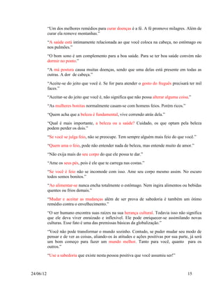 “Um dos melhores remédios para curar doenças é a fé. A fé promove milagres. Além de
           curar ela remove montanhas.”
           “A saúde está intimamente relacionada ao que você coloca na cabeça, no estômago ou
           nos pulmões.”
           “O bom sono é um complemento para a boa saúde. Para se ter boa saúde convém não
           dormir no ponto.”
           “A má postura causa muitas doenças, sendo que uma delas está presente em todas as
           outras. A dor de cabeça.”
           “Aceite-se do jeito que você é. Se for para atender o gosto do freguês precisará ter mil
           faces.”
           “Aceitar-se do jeito que você é, não significa que não possa alterar alguma coisa.”
           “As mulheres bonitas normalmente casam-se com homens feios. Porém ricos.”
           “Quem acha que a beleza é fundamental, vive correndo atrás dela.”
           “Qual é mais importante, a beleza ou a saúde? Cuidado, os que optam pela beleza
           podem perder os dois.”
           “Se você se julga feio, não se preocupe. Tem sempre alguém mais feio do que você.”
           “Quem ama o feio, pode não entender nada de beleza, mas entende muito de amor.”
           “Não exija mais do seu corpo do que ele possa te dar.”
           “Ame os seus pés, pois é ele que te carrega nas costas.”
           “Se você é feio não se incomode com isso. Ame seu corpo mesmo assim. No escuro
           todos somos bonitos.”
           “Ao alimentar-se nunca encha totalmente o estômago. Nem ingira alimentos ou bebidas
           quentes ou frios demais.”
           “Mudar e aceitar as mudanças além de ser prova de sabedoria é também um ótimo
           remédio contra o envelhecimento.”
           “O ser humano encontra suas raízes na sua herança cultural. Todavia isso não significa
           que ele deva viver enraizado e inflexível. Ele pode enriquecer-se assimilando novas
           culturas. Esse fato é uma das premissas básicas da globalização.”
           “Você não pode transformar o mundo sozinho. Contudo, se puder mudar seu modo de
           pensar e de ver as coisas, aliando-os às atitudes e ações positivas por sua parte, já será
           um bom começo para fazer um mundo melhor. Tanto para você, quanto para os
           outros.”
           “Use a sabedoria que existe nesta pessoa positiva que você assumiu ser!”



24/06/12                                                                                    15
 