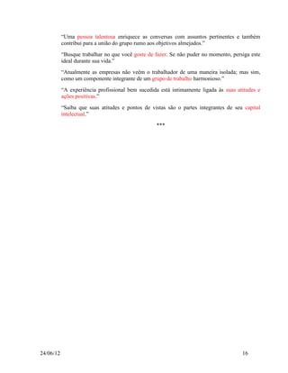 “Uma pessoa talentosa enriquece as conversas com assuntos pertinentes e também
           contribui para a união do grupo rumo aos objetivos almejados.”
           “Busque trabalhar no que você goste de fazer. Se não puder no momento, persiga este
           ideal durante sua vida.”
           “Atualmente as empresas não veêm o trabalhador de uma maneira isolada; mas sim,
           como um componente integrante de um grupo de trabalho harmonioso.”
           “A experiência profissional bem sucedida está intimamente ligada às suas atitudes e
           ações positivas.”
           “Saiba que suas atitudes e pontos de vistas são o partes integrantes de seu capital
           intelectual.”
                                                  ***




24/06/12                                                                              16
 