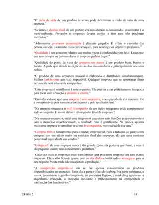 “O ciclo de vida de um produto às vezes pode determinar o ciclo de vida de uma
           empresa.”
           “Se antes o destino final de um produto era considerado o consumidor, atualmente é o
           meio-ambiente. Portando as empresas devem atentar a isso para não perderem
           mercados.”
           “Administrar processos empresariais é eliminar gargalos. É trilhar o caminho das
           pedras, ou seja, o caminho mais curto e lógico, para se atingir os objetivos propostos.”
           “Qualidade é um conceito relativo que muitas vezes é confundido com luxo. Luxo esse
           que nem sempre os consumidores da empresa podem pagar.”
           “Qualidade do ponto de vista do consumo em massa é um produto bom, bonito e
           barato. Aquele que atende às expectativas dos consumidores e principalmente aos seus
           bolsos.
           “O produto de uma orquestra musical é elaborado e distribuído simultaneamente.
           Melhor just-in-time que isso impossível. Qualquer empresa que se aproximar disso
           certamente será altamente competitiva.
           “Uma empresa é semelhante à uma orquestra. Ela precisa estar perfeitamente integrada
           para tocar com afinação e encantar o cliente.”
           “Considerando-se que uma empresa é uma orquestra, o seu presidente é o maestro. Ele
           é o responsável pela harmonia do conjunto e pelo resultado final.”
           “Na empresa-orquestra o mal desempenho de um único integrante pode comprometer
           todo o conjunto. E assim afetar o desempenho final da empresa.”
           “Na empresa-orquestra, onde seus integrantes executam suas funções prazerosamente e
           com o merecido reconhecimento, o resultado final é gratificante. Na prática, quanto
           mais uma empresa assemelhar-se à uma boa orquestra, mais sucedida ela será.”
           “Comprar bem é fundamental para o mundo empresarial. Pois a redução de gastos com
           compras tem um efeito maior no resultado final das empresas, do que uma aumento
           porcentual equivalente nas vendas.”
           “O mercado de uma empresa nunca é tão grande como ela gostaria que fosse, e nem é
           tão pequeno quanto seus concorrentes gostariam.”
           “Cada vez mais as empresas estão transferindo seus processos empresariais para outras
           empresas. Elas estão ficando apenas com as atividades consideradas estratégicas para o
           seu negócio. Nesta onda não escapa nem a produção.”
           “A competição empresarial não se faz apenas considerando os produtos
           disponibilizados no mercado. Estes são a parte visível do iceberg. Na parte submersa, a
           maior, encontra-se a gestão competente, os processos lógicos, o marketing agressivo, a
           engenharia avançada, a inovação constante e principalmente na competência e
           motivação dos funcionários.”


24/06/12                                                                                   18
 