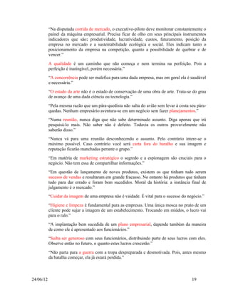 “Na disputada corrida de mercado, o executivo-piloto deve monitorar constantemente o
           painel da máquina empresarial. Precisa ficar de olho em seus principais instrumentos
           indicadores que são: produtividade, lucratividade, custos, faturamento, posição da
           empresa no mercado e a sustentabilidade ecológica e social. Eles indicam tanto o
           posicionamento da empresa na competição, quanto a possibilidade de quebrar e de
           vencer.”
           A qualidade é um caminho que não começa e nem termina na perfeição. Pois a
           perfeição é inatingível, porém necessária.”
           “A concorrência pode ser maléfica para uma dada empresa, mas em geral ela é saudável
           e necessária.”
           “O estado da arte não é o estado de conservação de uma obra de arte. Trata-se do grau
           de avanço de uma dada ciência ou tecnologia.”
           “Pela mesma razão que um pára-quedista não salta do avião sem levar à costa seu pára-
           quedas. Nenhum empresário aventura-se em um negócio sem fazer planejamentos.”
           “Numa reunião, nunca diga que não sabe determinado assunto. Diga apenas que irá
           pesquisá-lo mais. Não saber não é defeito. Todavia os outros provavelmente não
           saberão disso.”
           “Nunca vá para uma reunião desconhecendo o assunto. Pelo contrário intere-se o
           máximo possível. Caso contrário você será carta fora do baralho e sua imagem e
           reputação ficarão manchadas perante o grupo.”
           “Em matéria de marketing estratégico o segredo e a espionagem são cruciais para o
           negócio. Não tem essa de compartilhar informações.”
           “Em questão de lançamento de novos produtos, existem os que tinham tudo serem
           sucesso de vendas e resultaram em grande fracasso. No entanto há produtos que tinham
           tudo para dar errado e foram bem sucedidos. Moral da história: a instância final de
           julgamento é o mercado.”
           “Cuidar da imagem de uma empresa não é vaidade. É vital para o sucesso do negócio.”
           “Higiene e limpeza é fundamental para as empresas. Uma única mosca no prato de um
           cliente pode sujar a imagem de um estabelecimento. Trocando em miúdos, o lucro vai
           para o ralo.”
           “A implantação bem sucedida de um plano empresarial, depende também da maneira
           de como ele é apresentado aos funcionários.”
           “Saiba ser generoso com seus funcionários, distribuindo parte de seus lucros com eles.
           Observe então no futuro, o quanto estes lucros crescerão.”
           “Não parta para a guerra com a tropa despreparada e desmotivada. Pois, antes mesmo
           da batalha começar, ela já estará perdida.”



24/06/12                                                                                 19
 