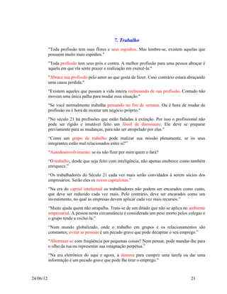 7. Trabalho
           "Toda profissão tem suas flores e seus espinhos. Mas lembre-se, existem aquelas que
           possuem muito mais espinhos."
           "Toda profissão tem seus prós e contra. A melhor profissão para uma pessoa abraçar é
           aquela em que ela sente prazer e realização em exercê-la."
           "Abrace sua profissão pelo amor ao que gosta de fazer. Caso contrário estará abraçando
           uma causa perdida."
           "Existem aqueles que passam a vida inteira reclamando de sua profissão. Contudo não
           movem uma única palha para mudar essa situação."
           "Se você normalmente trabalha pensando no fim de semana. Ou é hora de mudar de
           profissão ou é hora de montar um negócio próprio."
           "No século 21 há profissões que estão fadadas à extinção. Por isso o profissional não
           pode ser rígido e imutável feito um fóssil de dinossauro. Ele deve se preparar
           previamente para as mudanças, para não ser atropelado por elas."
           “Como um grupo de trabalho pode realizar sua missão plenamente, se os seus
           integrantes estão mal relacionados entre si?”
           “Autodesenvolvimento: se eu não fizer por mim quem o fará?
           “O trabalho, desde que seja feito com inteligência, não apenas enobrece como também
           enriquece.”
           “Os trabalhadores do Século 21 cada vez mais serão convidados à serem sócios dos
           empresários. Serão eles os novos capitalistas.”
           “Na era do capital intelectual os trabalhadores não podem ser encarados como custo,
           que deve ser reduzido cada vez mais. Pelo contrário, deve ser encarados como um
           investimento, no qual as empresas devem aplicar cada vez mais recursos.”
           “Muito ajuda quem não atrapalha. Trata-se de um ditado que não se aplica no ambiente
           empresarial. A pessoa nesta circunstância é considerada um peso morto pelos colegas e
           o grupo tende a excluí-la.”
           “Num mundo globalizado, onde o trabalho em grupos e os relacionamentos são
           constantes; evitar as pessoas é um pecado grave que pode decapitar o seu emprego.”
           “Aborrecer-se com freqüência por pequenas coisas? Nem pensar, pode mandar-lhe para
           o olho da rua ou representar sua estagnação perpétua.”
           “Na era eletrônica do aqui e agora, a demora para cumprir uma tarefa ou dar uma
           informação é um pecado grave que pode lhe tirar o emprego.”



24/06/12                                                                                 21
 