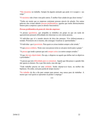 “Não desanime no trabalho. Sempre há alguém animado que pode vir à ocupar o seu
           cargo.”
           “O sarcástico não é bem visto pelo outros. É melhor ficar calado do que dizer ironias.”
           “Tenha em mente que as empresas contratam pessoas através de seleção. Em outras
           palavras elas evitam admitir pessoas problemáticas, aquelas que trarão aborrecimentos
           futuros para a empresa e para os demais funcionários.”

           Pessoas problemática do ponto de vista das empresas:
           “A pessoa egocêntrica, que atrapalha os trabalhos em grupo ou que em razão do
           egocentrismo possuem dificuldades de relacionar-se com outras pessoas.
           “O indivíduo que vê o mundo através da ótica das ameaças. Vive defensivamente e
           isolado. Prisioneiro em si mesmo, não consegue visualizar as oportunidades.”
           “O indivíduo que é pessimista. Para quem as coisas tendem sempre a dar errado.”
           “O que pouco colabora. Neste caso essa pessoa torna-se um peso morto para o grupo.”
           “A pessoa que tende a pensar que está sempre certa e os outros sempre errados.”
           “O que não tem objetividade. Ou seja, o disperso ou aquele que define mal os objetivos
           e prioridades.”
           “A pessoa que tem dificuldade para se comunicar. Aquele que fala pouco e quando fala
           não ignora os demais. Ou o que fala muito, mas não age.”
           “Todo trabalho precisa ter uma utilidade. Senão chamar-se-á lazer, na melhor das
           hipóteses. Ou então, será pura perda de tempo mesmo.”
           “No trabalho do dia a dia pare sempre para pensar, mas nunca pare de trabalhar. A
           menos que você queira se aposentar ou perder o emprego.”

                                                     ***




24/06/12                                                                                   22
 
