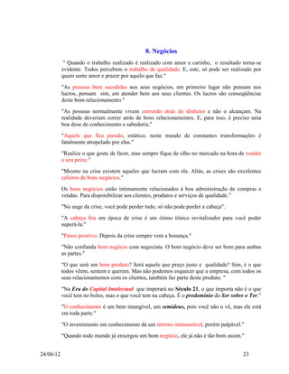8. Negócios
            " Quando o trabalho realizado é realizado com amor e carinho, o resultado torna-se
           evidente. Todos percebem o trabalho de qualidade. E, este, só pode ser realizado por
           quem sente amor e prazer por aquilo que faz."
           "As pessoas bem sucedidas nos seus negócios, em primeiro lugar não pensam nos
           lucros, pensam sim, em atender bem aos seus clientes. Os lucros são conseqüências
           deste bom relacionamento."
           "As pessoas normalmente vivem correndo atrás do dinheiro e não o alcançam. Na
           realidade deveriam correr atrás de bons relacionamentos. E, para isso, é preciso uma
           boa dose de conhecimento e sabedoria."
           "Aquele que fica parado, estático, neste mundo de constantes transformações é
           fatalmente atropelado por elas."
           "Realize o que goste de fazer, mas sempre fique de olho no mercado na hora de vender
           o seu peixe."
           "Mesmo na crise existem aqueles que lucram com ela. Aliás, as crises são excelentes
           celeiros de bons negócios."
           Os bons negócios estão intimamente relacionados à boa administração de compras e
           vendas. Para disponibilizar aos clientes, produtos e serviços de qualidade.”
           "No auge da crise, você pode perder tudo, só não pode perder a cabeça".
           "A cabeça fria em época de crise é um ótimo tônico revitalizador para você poder
           superá-la."
           "Pense positivo. Depois da crise sempre vem a bonança."
           "Não confunda bom negócio com negociata. O bom negócio deve ser bom para ambas
           as partes."
           "O que será um bom produto? Será aquele que preço justo e qualidade? Sim, é o que
           todos vêem, sentem e querem. Mas não podemos esquecer que a empresa, com todos os
           seus relacionamentos com os clientes, também faz parte deste produto. "
           "Na Era do Capital Intelectual que imperará no Século 21, o que importa não é o que
           você tem no bolso, mas o que você tem na cabeça. É o predomínio do Ser sobre o Ter."
           "O conhecimento é um bem intangível, um semideus, pois você não o vê, mas ele está
           em toda parte."
           "O investimento em conhecimento dá um retorno imensurável, porém palpável."
           "Quando todo mundo já enxergou um bom negócio, ele já não é tão bom assim."


24/06/12                                                                               23
 