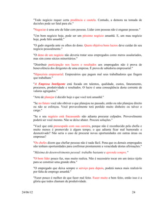 "Todo negócio requer certa prudência e cautela. Contudo, a demora na tomada de
           decisões pode ser fatal para ele."
           "Negociar é uma arte de lidar com pessoas. Lidar com pessoas não é enganar pessoas."
           "Um bom negócio hoje, pode ser um péssimo negócio amanhã. E, um mau negócio
           hoje, pode falir amanhã."
           "O gado engorda ante os olhos do dono. Quem objetiva bons lucros deve cuidar do seu
           negócio pessoalmente."
           "O dono de um negócio não deveria tratar seus empregados como meros assalariados,
           mas sim como sócios minoritários."
           "Distribuir participação nos lucros e resultados aos empregados não é prova de
           benevolência dos dirigentes de uma empresa. É prova de sabedoria empresarial."
           "Hipocrisia empresarial: Empresários que pagam mal seus trabalhadores que fingem
           que trabalham."
           "A Empresa Inteligente está focada em talentos, qualidade, custos, faturamento,
           processos, produtividade e resultados. O lucro é uma conseqüência desta corrente de
           valores agregados.”
           "Arte de planejar é decidir hoje o que você terá amanhã."
           "Se no futuro você não obtiver o que planejou no passado, então ou não planejou direito
           ou não se esforçou. Você provavelmente terá perdido muito dinheiro ou talvez o
           cargo."
           "Se o seu negócio está fracassando não adianta procurar culpados. Provavelmente
           poderá ser você mesmo. Não se deixe abater. Procure soluções."
           "Você que está preocupado com sua carreira, porque não é reconhecido pela chefia e
           muito menos é promovido à algum tempo; o que adianta ficar mal humorado e
           desmotivado? Não seria o caso de procurar novas oportunidades em outras áreas ou
           empresas?
           "Os chefes dizem que chefiar pessoas não é nada fácil. Pena que os demais empregados
           não tenham oportunidades para confirmar prontamente a veracidade destas afirmações."
           "Máxima do desenvolvimento pessoal: trabalhe bastante e aprenda sempre."
           "O bom líder pouco faz, mas muito realiza. Não é necessário tocar em um único tijolo
           para se construir uma grande obra."
           "O empregado que deixa sempre o serviço para depois, poderá nunca mais realizá-lo
           por falta de emprego amanhã."
           "Fazer pouco é melhor do que fazer mal feito. Fazer muito e bem feito, então isso é a
           glória que todos chamam de produtividade.


24/06/12                                                                                  24
 