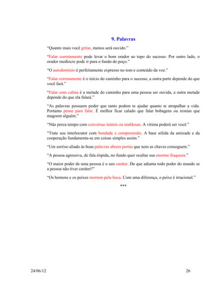 9. Palavras
           “Quanto mais você gritar, menos será ouvido.”
           “Falar corretamente pode levar o bom orador ao topo do sucesso. Por outro lado, o
           orador medíocre pode ir para o fundo do poço.”
           “O autodomínio é perfeitamente expresso no tom e conteúdo da voz.”
           “Falar corretamente é o início do caminho para o sucesso, a outra parte depende do que
           você fará.”
           “Falar com calma é a metade do caminho para uma pessoa ser ouvida, a outra metade
           depende do que ela falará.”
           “As palavras possuem poder que tanto podem te ajudar quanto te atrapalhar a vida.
           Portanto pense para falar. É melhor ficar calado que falar bobagens ou ironias que
           magoem alguém.”
           “Não perca tempo com conversas inúteis ou maldosas. A vítima poderá ser você.”
           “Trate seu interlocutor com bondade e compreensão. A base sólida da amizade e da
           cooperação fundamenta-se em coisas simples assim.”
           “Um sorriso aliado às boas palavras abrem portas que nem as chaves conseguem.”
           “A pessoa agressiva, de fala ríspida, no fundo quer ocultar sua enorme fraqueza.”
           “O maior poder de uma pessoa é o seu caráter. De que adianta todo poder do mundo se
           a pessoa não tiver caráter?”
           “Os homens e os peixes morrem pela boca. Com uma diferença, o peixe é irracional.”

                                                    ***




24/06/12                                                                                  26
 
