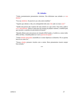10. Atitudes
           “Tenha constantemente pensamentos otimistas. Eles delimitam suas atitudes e o seu
           destino.”
           “Use sua sabedoria. Se possível, use a dos outros também.”
           “Aqueles que odeiam a vida, em contrapartida terão uma vida cada vez mais cruel.”
           “Ajudar uma pessoa não é apenas dar uma esmola ou o que comer. Faça mais, ajude-a
           ver a vida diferente. Motive-a para que ela consiga seu próprio sustento, e também para
           que encontre o caminho do auto-desenvolvimento.”
           “Quando olhares para uma pessoa em situação difícil ajude-a. Lembre-se, somos todos
           filhos de Deus. Amanhã poderá ser você a precisar de ajuda.”
           “Tomar atitudes apressadas assemelha-se à comer depressa os alimentos. Ou se queima
           boca ou se come cru.”
           “Nossas atitudes possuem vínculos com a mente. Bons pensamentos trazem sempre
           boas atitudes.”

                                                    ***




24/06/12                                                                                  27
 