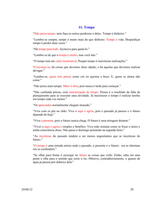 11. Tempo
           “Não perca tempo, nem faça os outros perderem o deles. Tempo é dinheiro.”
           “Lembre-se sempre, tempo é muito mais do que dinheiro. Tempo é vida. Desperdiçar
           tempo é perder duas vezes.”
           “Há tempo para tudo. Inclusive para gastá-lo.”
           “Lembre-se de que o tempo é eterno, mas você não.”
           “O tempo tem um valor inestimável. Poupar tempo é maximizar realizações.”
           “Convença-se, há coisas que devemos fazer rápido, e há aquelas que devemos realizar
           devagar.”
           “Lembre-se, quem tem pressa come crú ou queima a boca. E, quem se atrasa não
           come.”
           “Não perca mais tempo. Mãos à obra, pois nunca é tarde para começar.”
           “Não confunda pressa, com maximização de tempo. Pressa é o resultado da falta de
           planejamento para se executar uma atividade. Já maximizar o tempo é realizar tarefas
           em tempo cada vez menor.”
           “Os apressados normalmente chegam atrasado.”
           “Viva com os pés no chão. Viva o aqui e agora, pois o passado já passou e o futuro
           depende do hoje.”
           “Viva o presente, pois o futuro nunca chega. O futuro é uma miragem distante.”
           “Viver o aqui e agora é simples e benéfico. Viva todo instante como se fosse o único e
           tenha consciência disso. Não passe o domingo pensando na segunda-feira.”
           “As incertezas do passado tendem a ser menos angustiantes que as incertezas do
           futuro.”
           “O tempo é uma estrada eterna onde o passado, o presente e o futuro; ora se alternam
           ora se confundem.”
           “Se olhar para frente é enxergar no futuro as coisas que virão. Então, suba em uma
           ponte e olhe para o sentido que corre o rio. Observe, contraditoriamente, o quanto de
           água já passou por debaixo dela.”




24/06/12                                                                                    28
 