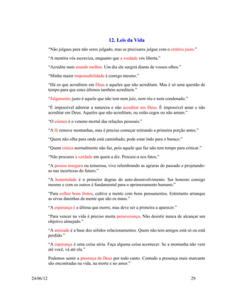 12. Leis da Vida
           “Não julgues para não seres julgado, mas se precisares julgue com o critério justo.”
           “A mentira vós escraviza, enquanto que a verdade vós liberta.”
           “Acredite num mundo melhor. Um dia ele surgirá diante de vossos olhos.”
           “Minha maior responsabilidade é comigo mesmo.”
           “Há os que acreditem em Deus e aqueles que não acreditam. Mas é só uma questão de
           tempo para que estes últimos também acreditem.”
           “Julgamento justo é aquele que não tem nem juíz, nem réu e nem condenado.”
           “É impossível admirar a natureza e não acreditar em Deus. É impossível amar e não
           acreditar em Deus. Aqueles que não acreditam, ou estão cegos ou não amam.”
           “O ciúmes é o veneno mortal das relações pessoais.”
           “A fé remove montanhas, mas é preciso começar retirando a primeira porção antes.”
           “Quem não olha para onde está caminhado, pode estar indo para o buraco.”
           “Quem critica normalmente não faz, pois aquele que faz não tem tempo para criticar.”
           “Não procures a verdade em quem a diz. Procure-a nos fatos.”
           “A pessoa insegura ou temerosa, vive relembrando as agruras do passado e projetando-
           as nas incertezas do futuro.”
           “A honestidade é o primeiro degrau do auto-desenvolvimento. Ser honesto consigo
           mesmo e com os outros é fundamental para o aprimoramento humano.”
           “Para colher bons frutos, cultive a mente com bons pensamentos. Entretanto arranque
           as ervas daninhas da mente que são os maus.”
           “A esperança é a última que morre, mas deve ser a primeira a aparecer.”
           “Para vencer na vida é preciso muita perseverança. Não desistir nunca de alcançar um
           objetivo almejado.”
           “A amizade é a base dos sólidos relacionamentos. Quem não tem amigos está só ou está
           perdido.”
           “A esperança é uma coisa séria. Faça alguma coisa acontecer. Se a montanha não vem
           até você, vá até ela.”
           Podemos sentir a presença de Deus por todo canto. Contudo a presença mais marcante
           são encontradas na vida, na morte e no amor.”


24/06/12                                                                                   29
 