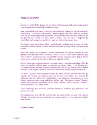 Prefácio do autor

           Comecei a gostar de ler quando era um menino franzino, que ainda vestia calças curtas
           e que morava numa cidadezinha parada no tempo.

           Meu gosto pela leitura apareceu após ter mergulhado de cabeça nas páginas ricamente
           ilustradas do “O Tesouro da Juventude”. Naquela época, sem saber, meu pai havia me
           dado um dos maiores presentes que recebi. Não pelo livro em si, mas pelo norte que ele
           me proporcionou quanto ao rumo dado à minha vida. Ou seja, o despertar da
           curiosidade e a busca para o sentido de viver, que carrego comigo até hoje.

           Na minha mente de criança, talvez intuitivamente soubesse que a busca só seria
           possível através da leitura. Portanto os livros tornaram-se meus grandes mestres nessa
           jornada.

           Após “O Tesouro da Juventude”, devorei avidamente as coleções inteiras de dois
           grandes escritores brasileiros: Monteiro Lobato e Malba Tahan. Pelas sementes que
           estes escritores lançaram em meu espírito fértil, jamais esquecerei deles. Depois foram
           outras tantas centenas de bons livros lidos, que até perdi a conta.

           Sempre lia os mais variados assuntos, pois nada escapava à minha curiosidade. Além da
           leitura eu também refletia sobre os assuntos pertinentes lidos. E, as dúvidas que
           fatalmente surgiam, serviam de ponto de partida para novas e prazerosas leituras. Dessa
           maneira, a roda perpétua da busca de novos conhecimentos fazia-se presente em mim.

           Em meio à jornada infindável pelo mundo das letras, resolvi escrever este livro de
           citações, na verdade um manual; que deve ser lido com calma. Esse manual de
           cabeceira trata da essência do conhecimento e de sabedoria, acumulados por mim
           durante todos esses anos e que poderão ser úteis a você. “Busca em ti mesmo” abrange
           tópicos interessantes e cotidianos como: Amor, Sonhos, Mente, Sucesso, Trabalho,
           Relacionamentos, Sexo, entre outros.

           Tenho esperança que este livro contenha também as sementes que germinarão um
           tesouro em você.

           As citações deste livro são tão somente fruto de minha mente, em que pese estarem
           calcadas em conhecimentos universais de outros escritores e em algumas citações
           semelhantes.



           Escritor Valente.




24/06/12                                                                                   3
 