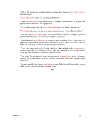 “Não se faz justiça sem cometer alguma injustiça. Pois Deus que é o maior juiz é o
           último à julgar.”
           “Fique alerta, pois os cães não ladram para fantasmas.”
           “Depois de uma queda toda pessoa deve se reerguer. Mas cuidado, se a queda for
           grande demais, talvez isso não seja possível.”
           “Em verdade vos digo. Deveis preservar a natureza para voz salvar como espécie.”
           “As religiões são como rios que convergem para um mesmo oceano chamado Deus.”
           “Qual seria a punição exemplar para um assassino frio e confesso? Não pense que esta
           questão não tem nada a ver com você. Ela abarca todos nós.”
           “Tudo indica que a raça humana se comporta igual aos vírus letais. Desta forma vai
           lentamente liquidando o planeta Terra. Portanto é preciso conter esse vírus, tanto no
           âmbito de suas ações, quanto na sua proliferação desenfreada.”
           “É um erro pensar que acima de nós está Deus. Na realidade estão a natureza e o
           cosmos. Logo após eles, acima de todas as coisas, está o senhor de tudo. Em geral só os
           índios possuem a sabedoria necessária para admitir isso.”
           “Pela lei de Darwin as espécies ou se adaptam ao meio-ambiente ou se extinguem.
           Quando no meio-ambiente há o ser humano então essa adaptação torna-se quase
           impossível.”
           “As vezes na vida é preciso ter paciência e esperar. Todavia, não é boa decisão esperar
           a vida interia. Faça alguma coisa acontecer antes.”

                                                    ***




24/06/12                                                                                  30
 