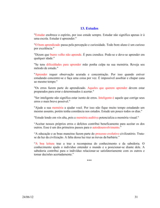 13. Estudos
           "Estudar enobrece o espírito, por isso estude sempre. Estudar não significa apenas ir à
           uma escola. Estudar é apreender."
           "O bom aprendizado passa pela percepção e curiosidade. Todo bom aluno é um curioso
           por excelência."
           "Dizem que burro velho não aprende. É pura crendice. Pode-se e deve-se aprender em
           qualquer idade."
           "Se tens dificuldades para aprender mão ponha culpa na sua memória. Reveja seu
           método de estudo."
           "Aprender requer observação acurada e concentração. Por isso quando estiver
           estudando concentre-se e faça uma coisa por vez. É impossível assobiar e chupar cana
           ao mesmo tempo."
           "Os erros fazem parte do aprendizado. Aqueles que querem aprender devem estar
           preparados para errar e determinados à acertar."
           "Ser inteligente não significa estar isento de erros. Inteligente é aquele que corrige seus
           erros o mais breve possível."
           "Ajude a sua memória a ajudar você. Por isso não fique muito tempo estudando um
           mesmo assunto, porém tenha constância nos estudos. Estude um pouco todos os dias."
           "Estude lendo em vós alta, pois a memória auditiva potencializa a memória visual."
           “Aceitar nossos próprios erros e defeitos contribui beneficamente para aceitar os dos
           outros. Esse é um dos primeiros passos para o autodesenvolvimento.”
           “A educação e as boas maneiras fazem parte do processo evolutivo civilizatório. Trata-
           se da luz da civilização. A falta dessa luz traz as trevas da barbárie.”
           “A boa leitura traz a traz a recompensa do conhecimento e da sabedoria. O
           conhecimento ajuda o indivíduo entender o mundo e a posicionar-se diante dele. A
           sabedoria contribui para o indivíduo relacionar-se satisfatoriamente com os outros e
           tomar decisões acertadamente.”

                                                      ***




24/06/12                                                                                     31
 