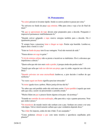 14. Pensamentos
           "Se caíres procure te levantar rápido. Senão os outros podem te passar por cima."
           "Se estiveres no fundo do poço seja otimista. Olhe para cima e veja a luz do final do
           túnel."
           "Os que se aproximam do topo devem estar preparados para a descida. Porquanto é
           impossível permanecer indefinidamente lá."
           "Quando estiver galgando o topo reserve energias também para a descida. Ela é
           igualmente penosa."
           "É sempre bom e prazeroso lutar e chegar ao topo. Porém seja humilde. Lembre-se,
           depois dele o limite é o céu."
           "Estar no fundo do poço tem lá sua vantagem. Você não morrerá de sede."
           "Nunca deixes um cego te guiar."
           "A lei do mínimo esforço não se presta a incentivar os indolentes. Ela é a alavanca que
           impulsiona a ciência."
           "Quem acha que não tem mais nada a perder, é porque ainda não perdeu tudo."
           "Aquele que acha que tudo na vida tem seu preço, que vá, então, negociar sua vida com
           Deus."
           "Quando estiveres em uma encruzilhada lembre-se, a pior decisão é melhor do que
           nenhuma."
           "As vezes seguir em frente significa precisar retroceder."
           "A morte iguala ricos e pobres. Maior justiça divina não há."
           "Se sabes que está perdido então não está tanto assim. O pior perdido é aquele que nem
           sabe que está, e assim vai percorrendo o caminho errado."
           "Muitos falam em paz e poucos fazem alguma coisa para ela aconteça."
           "Estando no caminho da auto-realização, olhe para trás e veja o quanto percorreu. Note
           que ainda é pouco."
           "Os miseráveis do mundo inteiro não sonham com a paz. Sonham em comer e ter uma
           vida digna. Talvez intuitivamente saibam que a paz verdadeira depende disso."
           "Se o líder foi imposto, então ele não é líder. É um usurpador."
           "Como podemos almejar a paz com tanta miséria e ignorância espalhadas pelo
           planeta?"


24/06/12                                                                                  32
 