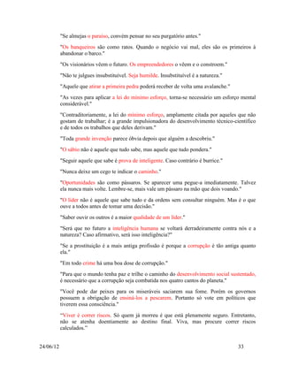 "Se almejas o paraíso, convém pensar no seu purgatório antes."
           "Os banqueiros são como ratos. Quando o negócio vai mal, eles são os primeiros à
           abandonar o barco."
           "Os visionários vêem o futuro. Os empreendedores o vêem e o constroem."
           "Não te julgues insubstituível. Seja humilde. Insubstituível é a natureza."
           "Aquele que atirar a primeira pedra poderá receber de volta uma avalanche."
           "As vezes para aplicar a lei do mínimo esforço, torna-se necessário um esforço mental
           considerável."
           "Contraditoriamente, a lei do mínimo esforço, amplamente citada por aqueles que não
           gostam de trabalhar; é a grande impulsionadora do desenvolvimento técnico-científico
           e de todos os trabalhos que deles derivam."
           "Toda grande invenção parece óbvia depois que alguém a descobriu."
           "O sábio não é aquele que tudo sabe, mas aquele que tudo pondera."
           "Seguir aquele que sabe é prova de inteligente. Caso contrário é burrice."
           "Nunca deixe um cego te indicar o caminho."
           "Oportunidades são como pássaros. Se aparecer uma pegue-a imediatamente. Talvez
           ela nunca mais volte. Lembre-se, mais vale um pássaro na mão que dois voando."
           "O líder não é aquele que sabe tudo e da ordens sem consultar ninguém. Mas é o que
           ouve a todos antes de tomar uma decisão."
           "Saber ouvir os outros é a maior qualidade de um líder."
           "Será que no futuro a inteligência humana se voltará derradeiramente contra nós e a
           natureza? Caso afirmativo, será isso inteligência?"
           "Se a prostituição é a mais antiga profissão é porque a corrupção é tão antiga quanto
           ela."
           "Em todo crime há uma boa dose de corrupção."
           "Para que o mundo tenha paz e trilhe o caminho do desenvolvimento social sustentado,
           é necessário que a corrupção seja combatida nos quatro cantos do planeta."
           "Você pode dar peixes para os miseráveis saciarem sua fome. Porém os governos
           possuem a obrigação de ensiná-los a pescarem. Portanto só vote em políticos que
           tiverem essa consciência."
           “Viver é correr riscos. Só quem já morreu é que está plenamente seguro. Entretanto,
           não se atenha doentiamente ao destino final. Viva, mas procure correr riscos
           calculados.”


24/06/12                                                                                 33
 