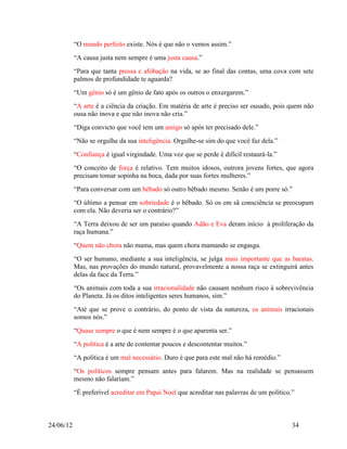 “O mundo perfeito existe. Nós é que não o vemos assim.”
           “A causa justa nem sempre é uma justa causa.”
           “Para que tanta pressa e afobação na vida, se ao final das contas, uma cova com sete
           palmos de profundidade te aguarda?
           “Um gênio só é um gênio de fato após os outros o enxergarem.”
           “A arte é a ciência da criação. Em matéria de arte é preciso ser ousado, pois quem não
           ousa não inova e que não inova não cria.”
           “Diga convicto que você tem um amigo só após ter precisado dele.”
           “Não se orgulhe da sua inteligência. Orgulhe-se sim do que você faz dela.”
           “Confiança é igual virgindade. Uma vez que se perde é difícil restaurá-la.”
           “O conceito de força é relativo. Tem muitos idosos, outrora jovens fortes, que agora
           precisam tomar sopinha na boca, dada por suas fortes mulheres.”
           “Para conversar com um bêbado só outro bêbado mesmo. Senão é um porre só.”
           “O último a pensar em sobriedade é o bêbado. Só os em sã consciência se preocupam
           com ela. Não deveria ser o contrário?”
           “A Terra deixou de ser um paraíso quando Adão e Eva deram início à proliferação da
           raça humana.”
           “Quem não chora não mama, mas quem chora mamando se engasga.
           “O ser humano, mediante a sua inteligência, se julga mais importante que as baratas.
           Mas, nas provações do mundo natural, provavelmente a nossa raça se extinguirá antes
           delas da face da Terra.”
           “Os animais com toda a sua irracionalidade não causam nenhum risco à sobrevivência
           do Planeta. Já os ditos inteligentes seres humanos, sim.”
           “Até que se prove o contrário, do ponto de vista da natureza, os animais irracionais
           somos nós.”
           “Quase sempre o que é nem sempre é o que aparenta ser.”
           “A política é a arte de contentar poucos e descontentar muitos.”
           “A política é um mal necessário. Duro é que para este mal não há remédio.”
           “Os políticos sempre pensam antes para falarem. Mas na realidade se pensassem
           mesmo não falariam.”
           “É preferível acreditar em Papai Noel que acreditar nas palavras de um político.”



24/06/12                                                                                   34
 