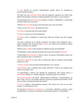 “A raça humana só evoluirá espiritualmente quando deixar de centralizar-se
           excessivamente na lógica.”
           “De onde vem essa confiança soberba para nos julgarmos superiores aos índios? Que
           adianta todo progresso material se estamos perdendo nossa alma e a nossa natureza.”
           “Os pensamento são as jóias da mente humana. O talento, a habilidade e a criatividade
           valorizam ainda mais essas jóias.”
           “Não há nada mais inútil do que a lista de homens mais ricos do mundo.”
           “Nunca vá com sede ao pote. Ele pode estar seco.”
           “A mentira é uma arma que dá tiro pela culatra.”
           “O roubo é a maior prova de incompetência.”
           “A cobiça é como a impotência. A pessoa que cobiça tem desejos, mas não consegue
           realizar.”
           “Um guia é diferente de um ditador. Enquanto este último exige obediência cega e
           impõe condições pela forças das armas. O guia, em virtude de sua sabedoria, apenas
           aponta o caminho a ser seguido.”
           “Muitas vezes o perdão é mais questão de sabedoria do que de humanidade.”
           “Normalmente os que reclamam da justiça são os que mais cometem injustiças.”
           “Tenha sempre boas expectativas sobre as coisas e as pessoas. Mas prepara-te para caso
           estas expectativas não se confirmarem.”
           “As pessoas ignorantes ou sem visão, só sabem que estão no caminho errado quando
           tropeçam na vida.”
           “A maior confiança que uma pessoa pode depositar é em si mesma.”
           “Autoconfiança não é confiança para dirigir automóvel. Trata-se da confiança para
           dirigir nossa própria vida.”
           “A superioridade é relativa, pois depende de comparações. Pelo mesmo motivo, a
           inferioridade também o é. Portanto ninguém é totalmente superior ou inferior.”
           “As emoções humanas são forças imprescindíveis, poderosas e transformadoras, tal
           qual o fogo. Por isso, são também altamente destrutivas quando descontroladas. Neste
           caso, seu efeito será potencialmente devastador.”
           “A raiva é maligna e potencialmente perigosa. Não deseje raiva nem ao seu maior
           inimigo. A vítima pode ser você.”
           “O principal instrumento do criminoso é o anonimato. Identificar, prender e punir
           exemplarmente o criminoso é ferramenta essencial para diminuir a criminalidade.”



24/06/12                                                                                 35
 