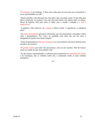 “O criminoso é um náufrago. A bóia salva-vidas para ele será uma nova consciência e
           novas oportunidades na vida.”
           “Quem caminha e não olha para trás, não sabe o que vem pelas costas. Se não olha para
           baixo certamente vai tropeçar. Caso não olhe para frente, não saberá onde vai chegar.
           Moral da história: olhe para todos os lados, pois o mundo é redondo e a vida é
           imprevisível.”
           “A pobreza é fácil observar. Já a riqueza é difícil ocultar. A ignorância e a sabedoria
           idem.”
           “Na mente atormentada germinam sofrimentos que são prontamente vinculados à fatos
           ruins e desagradáveis. Por vezes, na realidade estes fatos não são tão ruins e
           desagradáveis quanto essa mente imagina.”
           “Antes de pretendermos dominar a natureza e os seus mistérios, devemos dominar antes
           de tudo à nós mesmos.
           “O grande tesouro que todos nós procuramos, está em nós mesmos. Não há tesouro
           maior no mundo do que nossa própria vida.”
           “Se não formos espiritualizados o suficiente para usufruirmos as maravilhas da ciência
           e da tecnologia, elas se voltarão contra nós, e certamente trarão as mais sórdidas
           amarguras.”

                                                    ***




24/06/12                                                                                  37
 