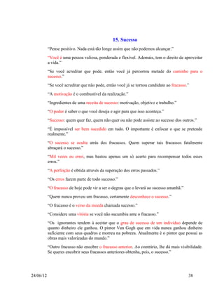 15. Sucesso
           “Pense positivo. Nada está tão longe assim que não podemos alcançar.”
           “Você é uma pessoa valiosa, ponderada e flexível. Ademais, tem o direito de aproveitar
           a vida.”
           “Se você acreditar que pode, então você já percorreu metade do caminho para o
           sucesso.”
           “Se você acreditar que não pode, então você já se tornou candidato ao fracasso.”
           “A motivação é o combustível da realização.”
           “Ingredientes de uma receita de sucesso: motivação, objetivo e trabalho.”
           “O poder é saber o que você deseja e agir para que isso aconteça.”
           “Sucesso: quem quer faz, quem não quer ou não pode assiste ao sucesso dos outros.”
           “É impossível ser bem sucedido em tudo. O importante é enfocar o que se pretende
           realmente.”
           “O sucesso se oculta atrás dos fracassos. Quem superar tais fracassos fatalmente
           abraçará o sucesso.”
           “Mil vezes eu errei, mas bastou apenas um só acerto para recompensar todos esses
           erros.”
           “A perfeição é obtida através da superação dos erros passados.”
           “Os erros fazem parte de todo sucesso.”
           “O fracasso de hoje pode vir a ser o degrau que o levará ao sucesso amanhã.”
           “Quem nunca provou um fracasso, certamente desconhece o sucesso.”
           “O fracasso é o verso da moeda chamada sucesso.”
           “Considere uma vitória se você não sucumbiu ante o fracasso.”
           “Os ignorantes tendem à aceitar que o grau de sucesso de um indivíduo depende de
           quanto dinheiro ele ganhou. O pintor Van Gogh que em vida nunca ganhou dinheiro
           suficiente com seus quadros e morreu na pobreza. Atualmente é o pintor que possui as
           obras mais valorizadas do mundo.”
           “Outro fracasso não encobre o fracasso anterior. Ao contrário, lhe dá mais visibilidade.
           Se queres encobrir seus fracassos anteriores obtenha, pois, o sucesso.”




24/06/12                                                                                   38
 