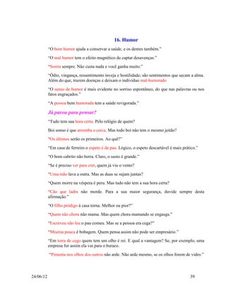 16. Humor
           “O bom humor ajuda a conservar a saúde, e os dentes também.”
           “O mal humor tem o efeito magnético de captar desavenças.”
           “Sorria sempre. Não custa nada e você ganha muito.”
           “Ódio, vingança, ressentimento inveja e hostilidade; são sentimentos que secam a alma.
           Além do que, trazem doenças e deixam o indivíduo mal-humorado
           “O senso de humor é mais evidente no sorriso espontâneo, do que nas palavras ou nos
           fatos engraçados.”
           “A pessoa bem humorada tem a saúde revigorada.”

           Já parou para pensar?
           “Tudo tem sua hora certa. Pelo relógio de quem?
           Boi sonso é que arromba a cerca. Mas todo boi não tem o mesmo jeitão?
           “Os últimos serão os primeiros. Ao quê?”
           “Em casa de ferreiro o espeto é de pau. Lógico, o espeto descartável é mais prático.”
           “O bom cabrito não berra. Claro, o susto é grande.”
           “Se é preciso ver para crer, quem já viu o vento?
           “Uma mão lava a outra. Mas as duas se sujam juntas?
           “Quem morre na véspera é peru. Mas tudo não tem a sua hora certa?
           “Cão que ladra não morde. Para a sua maior segurança, duvide sempre desta
           afirmação.”
           “O filho pródigo à casa torna. Melhor ou pior?”
           “Quem não chora não mama. Mas quem chora mamando se engasga.”
           “Escreveu não leu o pau comeu. Mas se a pessoa era cega?”
           “Miséria pouca é bobagem. Quem pensa assim não pode ser empresário.”
           “Em terra de cego quem tem um olho é rei. E qual a vantagem? Se, por exemplo, uma
           empresa for assim ela vai para o buraco.
           “Pimenta nos olhos dos outros não arde. Não arde mesmo, se os olhos forem de vidro.”



24/06/12                                                                                   39
 