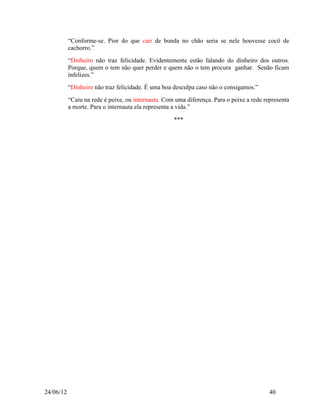 “Conforme-se. Pior do que cair de bunda no chão seria se nele houvesse cocô de
           cachorro.”
           “Dinheiro não traz felicidade. Evidentemente estão falando do dinheiro dos outros.
           Porque, quem o tem não quer perder e quem não o tem procura ganhar. Senão ficam
           infelizes.”
           “Dinheiro não traz felicidade. É uma boa desculpa caso não o consigamos.”
           “Caiu na rede é peixe, ou internauta. Com uma diferença. Para o peixe a rede representa
           a morte. Para o internauta ela representa a vida.”

                                                    ***




24/06/12                                                                                  40
 