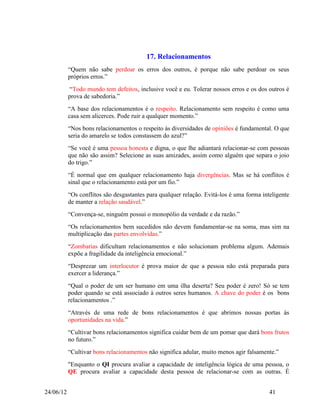 17. Relacionamentos
           “Quem não sabe perdoar os erros dos outros, é porque não sabe perdoar os seus
           próprios erros.”
            “Todo mundo tem defeitos, inclusive você e eu. Tolerar nossos erros e os dos outros é
           prova de sabedoria.”
           “A base dos relacionamentos é o respeito. Relacionamento sem respeito é como uma
           casa sem alicerces. Pode ruir a qualquer momento.”
           “Nos bons relacionamentos o respeito às diversidades de opiniões é fundamental. O que
           seria do amarelo se todos constassem do azul?”
           “Se você é uma pessoa honesta e digna, o que lhe adiantará relacionar-se com pessoas
           que não são assim? Selecione as suas amizades, assim como alguém que separa o joio
           do trigo.”
           “É normal que em qualquer relacionamento haja divergências. Mas se há conflitos é
           sinal que o relacionamento está por um fio.”
           “Os conflitos são desgastantes para qualquer relação. Evitá-los é uma forma inteligente
           de manter a relação saudável.”
           “Convença-se, ninguém possui o monopólio da verdade e da razão.”
           “Os relacionamentos bem sucedidos não devem fundamentar-se na soma, mas sim na
           multiplicação das partes envolvidas.”
           “Zombarias dificultam relacionamentos e não solucionam problema algum. Ademais
           expõe a fragilidade da inteligência emocional.”
           “Desprezar um interlocutor é prova maior de que a pessoa não está preparada para
           exercer a liderança.”
           “Qual o poder de um ser humano em uma ilha deserta? Seu poder é zero! Só se tem
           poder quando se está associado à outros seres humanos. A chave do poder é os bons
           relacionamentos .”
           “Através de uma rede de bons relacionamentos é que abrimos nossas portas às
           oportunidades na vida.”
           “Cultivar bons relacionamentos significa cuidar bem de um pomar que dará bons frutos
           no futuro.”
           “Cultivar bons relacionamentos não significa adular, muito menos agir falsamente.”
           "Enquanto o QI procura avaliar a capacidade de inteligência lógica de uma pessoa, o
           QE procura avaliar a capacidade desta pessoa de relacionar-se com as outras. É


24/06/12                                                                                  41
 