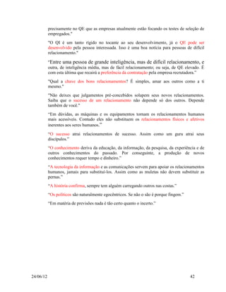 precisamente no QE que as empresas atualmente estão focando os testes de seleção de
           empregados."
           "O QI é um tanto rígido no tocante ao seu desenvolvimento, já o QE pode ser
           desenvolvido pela pessoa interessada. Isso é uma boa notícia para pessoas de difícil
           relacionamento."

           "Entre uma pessoa de grande inteligência, mas de difícil relacionamento, e
           outra, de inteligência média, mas de fácil relacionamento; ou seja, de QE elevado. É
           com esta última que recairá a preferência da contratação pela empresa recrutadora.”
           "Qual a chave dos bons relacionamentos? É simples, amar aos outros como a ti
           mesmo."
           "Não deixes que julgamentos pré-concebidos solapem seus novos relacionamentos.
           Saiba que o sucesso de um relacionamento não depende só dos outros. Depende
           também de você."
           “Em dúvidas, as máquinas e os equipamentos tornam os relacionamentos humanos
           mais acessíveis. Contudo eles não substituem os relacionamentos físicos e afetivos
           inerentes aos seres humanos.”

           “O sucesso atrai relacionamentos de sucesso. Assim como um guru atrai seus
           discípulos.”
           “O conhecimento deriva da educação, da informação, da pesquisa, da experiência e de
           outros conhecimentos do passado. Por conseguinte, a produção de novos
           conhecimentos requer tempo e dinheiro.”
           “A tecnologia da informação e as comunicações servem para apoiar os relacionamentos
           humanos, jamais para substituí-los. Assim como as muletas não devem substituir as
           pernas.”
           “A história confirma, sempre tem alguém carregando outros nas costas.”
           “Os políticos são naturalmente egocêntricos. Se não o são é porque fingem.”
           “Em matéria de previsões nada é tão certo quanto o incerto.”




24/06/12                                                                                 42
 