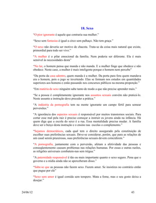 18. Sexo
           “O pior ignorante é aquele que contraria sua mulher.”
           “Sexo sem fantasias é igual a circo sem palhaço. Não tem graça.”
           “O sexo não deveria ser motivo de chacota. Trata-se da coisa mais natural que existe,
           primordial para todo ser vivo.”
           “A mulher é o pilar emocional da família. Nem poderia ser diferente. Ela é mais
           sensível às necessidades desta”
           “No lar, o homem pensa que manda e não manda. E a mulher finge que obedece e não
           obedece. Neste caso, a mulher é mais inteligente porque o homem nem percebe”
           “Da porta da casa adentro, quem manda é a mulher. Da porta para fora quem mandava
           era o homem, pois o jogo se invertendo. Elas se formam nos estudos em quantidades
           superiores aos homens e estão passando nos concursos públicos na mesma proporção.”
           “Em matéria de sexo ninguém sabe tanto de modo a que não precise aprender mais.”
           “Se a pessoa é completamente ignorante nos assuntos sexuais convém não praticá-lo.
           Neste assunto a instrução deve preceder a prática.”
           “A indústria da pornografia tem na mente ignorante um campo fértil para semear
           perversões.”
           “A ignorância dos aspectos sexuais é responsável por muitos transtornos sociais. Para
           cortar esse mal pela raiz é preciso começar a instruir os jovens ainda na infância. Há
           quem diga que a escola do sexo é a rua. Essa mentalidade precisa mudar. A família
           deve ser o berço desta instrução e o ensino nas escolas o complemento.”
           “Sejamos democráticos, cada qual tem o direito assegurado pela constituição de
           escolher suas preferências sexuais. Deve-se considerar, porém, que para as relações de
           um casal serem prazerosas, suas preferências sexuais devem coincidirem.”
           “A pornografia, juntamente com a perversão, afetam a afetividade das pessoas e
           conseqüentemente causam problemas nas relações humanas. Por essas e outras razões,
           as religiões universais combatem-nas sem trégua.”
           “A paternidade responsável é tão ou mais importante quanto o sexo seguro. Pena que o
           governo e a mídia ainda não se aperceberam disso.”
           “Sabe-se que as pessoas não fazem sexo. Fazem amor. Se insistires no contrário então
           que pague por ele”
           “Sexo sem amor é igual comida sem tempero. Mata a fome, mas o seu gosto deixa a
           desejar.”


24/06/12                                                                                 43
 