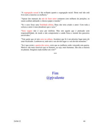 “A segregação sexual é tão aviltante quanto a segregação racial. Deste mal não está
           livre nem a maioria: as mulheres.”
           “Apesar dos manuais da arte de fazer amor contarem com milhares de posições; os
           casais acabam adotando o clássico papai e mamãe.”
           “Se o sexo fosse uma finalidade última, Deus não teria criado o amor. Com toda a
           certeza o amor é mais duradouro que o sexo.”
           “Sexo seguro não é sexo por telefone. Mas sim aquele que é praticado com
           responsabilidade; de modo a não comprometer a saúde física e mental dos parceiros
           envolvidos.”
           “Tem gente que só tem sexo na cabeça. Acontece que lá é um péssimo lugar para ele
           estar localizado. Lembrem-se, tudo tem o seu devido lugar e o seu devido momento.”
           “Se é que existe a guerra dos sexos, creio que as mulheres estão vencendo esta guerra.
           Motivo: são mais sensíveis que os homens, ou seja, mais humanas. São elas a maioria
           no planeta. Imaginou nada mulher um voto?”

                                                    ***




                                            Fim
                                          @pjvalente




24/06/12                                                                                 44
 