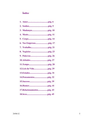 Índice


           1. Amor......................................pág. 6
           2. Sonhos....................................pág. 9

           3. Mudanças..............................pág. 10

           4. Mente.....................................pág. 11

           5. Corpo.....................................pág. 14

           6. Nas Empresas........................pág. 17

           7. Trabalho................................pág. 21
           8. Negócios ................................pág. 23
           9. Palavras.................................pág. 26

           10.Atitudes.................................pág. 27
           11.Tempo....................................pág. 28

           12.Leis da Vida..........................pág. 29
           13.Estudos..................................pág. 31

           14.Pensamentos.........................pág. 32
           15.Sucesso..................................pág. 39

           16.Humor...................................pág. 41
           17.Relacionamentos..................pág. 43

           18.Sexo.......................................pág. 45




24/06/12                                                           5
 