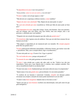 "A dependência do amor é um vício positivo.”
           "Jesus já dizia: amai-vos uns aos outros, e isso diz tudo."
           "O amor é como o um sol que aquece a vida."
           "Não deveria ser a esperança a última à morrer, o amor também."
           "Depois do amor vem a desilusão? Não. Depois de um amor pode vir outro."
           "Se você está sofrendo por amor reconforte-se. Sofrer por falta de amor pode ser bem
           pior."
           "Seja dependente do amor, amor não é droga. Assim, ame bastante. Ame seus parentes,
           ame seu cônjuge, ame seus filhos, ame seus irmãos, ame seus amigos, ame o seu
           próximo e, sobretudo ame você também."
           “Ninguém tem um coração tão pequeno que não caiba um grande amor.”
           “O romantismo não é apenas coisa de mulheres. Note que em todo bom romance há um
           homem envolvido.”
           “Não julgues a capacidade de um manancial pelo seu tamanho. Do coração pequeno
           pode fluir um grande amor.”
           "O amor pode possuir diferentes intensidades e diferentes formas, que muitas vezes não
           o percebemos. Mas, com o coração aberto, logo o reconhecemos."
           "O amor não pode ser cego. O amor é luz. Cego é a paixão."
           "Se você ainda não amou, porque está parado aí?”
           "A semente do amor não pode germinar no terreno do ódio."
           "O amor é uma estrada que a gente não sabe onde vai dar. Todavia isso não tem
           importância. Neste caso o que importa não é o destino, mas o próprio caminho. Pois
           este se incumbirá de fundir-se ao destino final".
           "O amor tem uma missão fundamental que está muito além de nossa vã compreensão."
           “Quem nunca viveu um grande amor, provavelmente vive um eterno pesadelo.”
           “A essência do ser humano é emocional. Contudo, emoções em demasia podem
           envenenar seu coração e emoções de menos pode transformá-lo em um robô.”
           “O amor é uma fonte inesgotável. Quanto mais se tira mais se tem.”
           “Quero crer que os seres humanos recebem essa denominação, mais pelo amor do que
           pela inteligência.”




24/06/12                                                                                  7
 