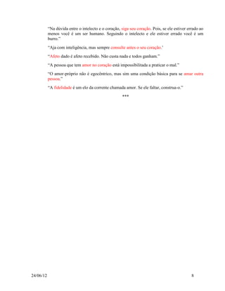 “Na dúvida entre o intelecto e o coração, siga seu coração. Pois, se ele estiver errado ao
           menos você é um ser humano. Seguindo o intelecto e ele estiver errado você é um
           burro.”
           “Aja com inteligência, mas sempre consulte antes o seu coração.‟
           “Afeto dado é afeto recebido. Não custa nada e todos ganham.”
           “A pessoa que tem amor no coração está impossibilitada a praticar o mal.”
           “O amor-próprio não é egocêntrico, mas sim uma condição básica para se amar outra
           pessoa.”
           “A fidelidade é um elo da corrente chamada amor. Se ele faltar, construa-o.”

                                                      ***




24/06/12                                                                                      8
 
